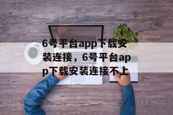 6号平台app下载安装连接，6号平台app下载安装连接不上