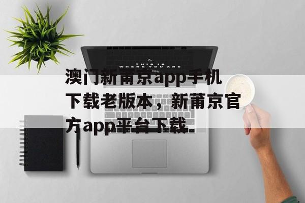 澳门新莆京app手机下载老版本，新莆京官方app平台下载